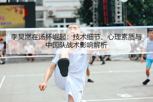 李昊燃在汤杯崛起：技术细节、心理素质与中国队战术影响解析