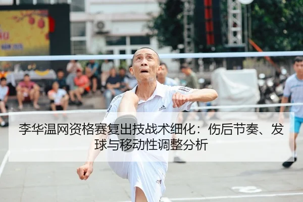 李华温网资格赛复出技战术细化：伤后节奏、发球与移动性调整分析